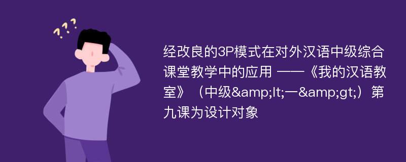 经改良的3P模式在对外汉语中级综合课堂教学中的应用 ——《我的汉语教室》（中级&lt;一&gt;）第九课为设计对象