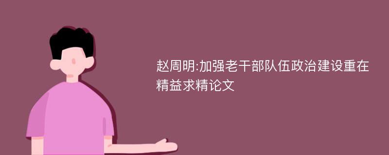 赵周明:加强老干部队伍政治建设重在精益求精论文