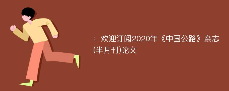 ：欢迎订阅2020年《中国公路》杂志(半月刊)论文