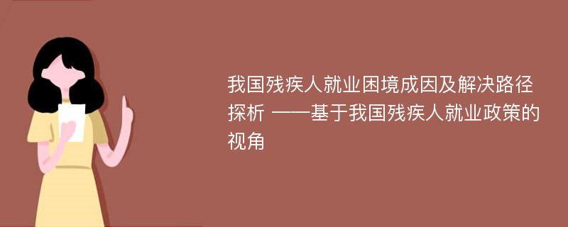 我国残疾人就业困境成因及解决路径探析 ——基于我国残疾人就业政策的视角