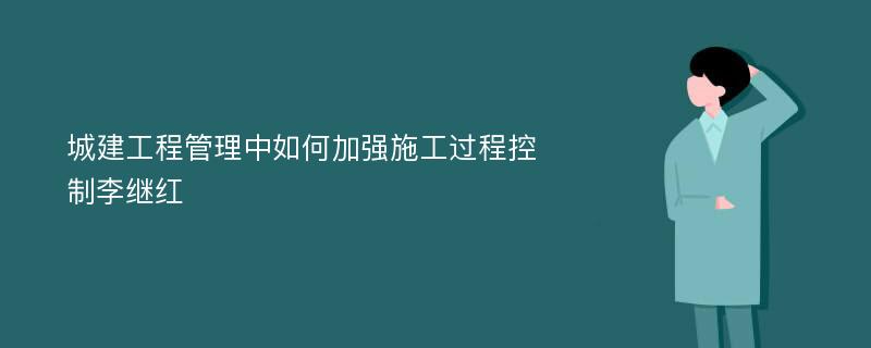 城建工程管理中如何加强施工过程控制李继红