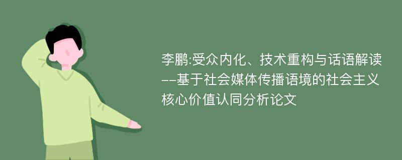 李鹏:受众内化、技术重构与话语解读--基于社会媒体传播语境的社会主义核心价值认同分析论文