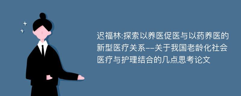 迟福林:探索以养医促医与以药养医的新型医疗关系--关于我国老龄化社会医疗与护理结合的几点思考论文