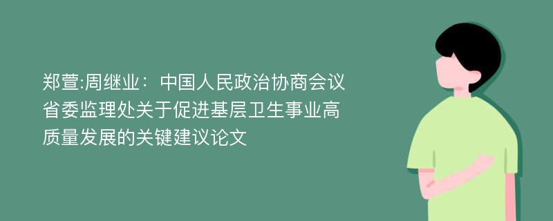 郑萱:周继业：中国人民政治协商会议省委监理处关于促进基层卫生事业高质量发展的关键建议论文