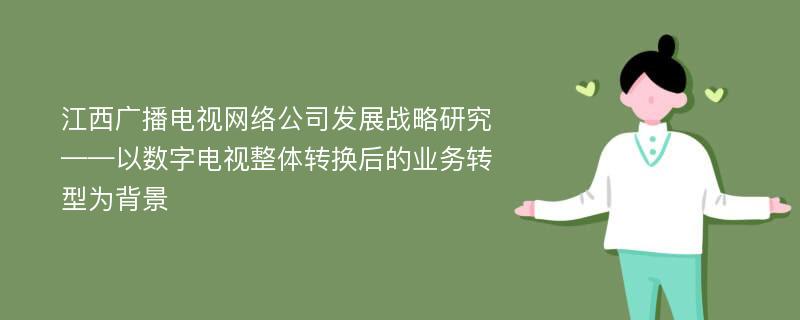 江西广播电视网络公司发展战略研究 ——以数字电视整体转换后的业务转型为背景