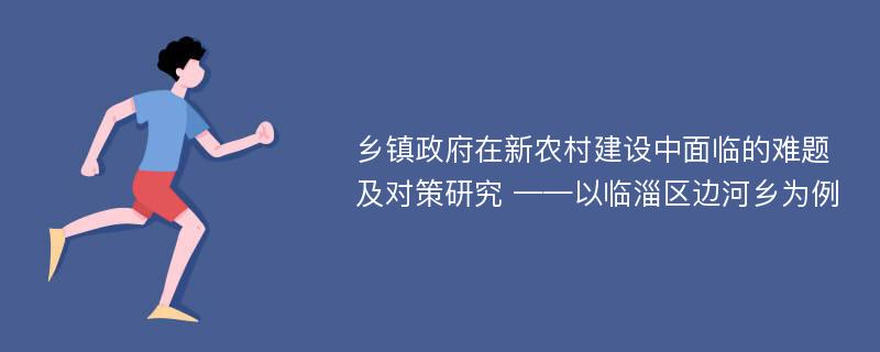 乡镇政府在新农村建设中面临的难题及对策研究 ——以临淄区边河乡为例