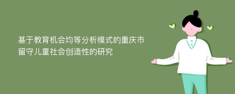 基于教育机会均等分析模式的重庆市留守儿童社会创造性的研究