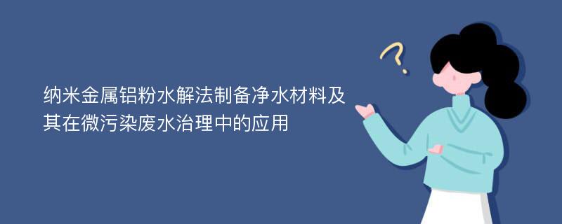 纳米金属铝粉水解法制备净水材料及其在微污染废水治理中的应用