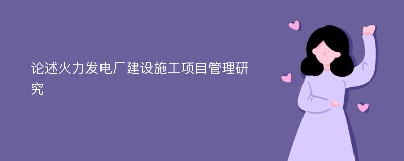 论述火力发电厂建设施工项目管理研究