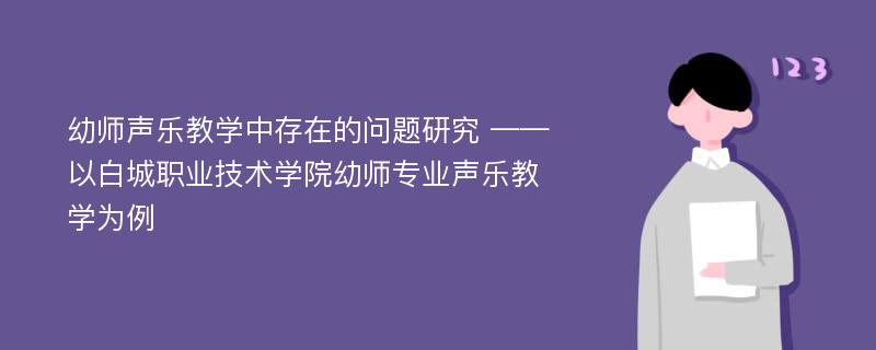 幼师声乐教学中存在的问题研究 ——以白城职业技术学院幼师专业声乐教学为例