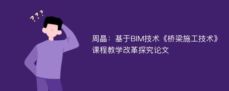 周晶：基于BIM技术《桥梁施工技术》课程教学改革探究论文