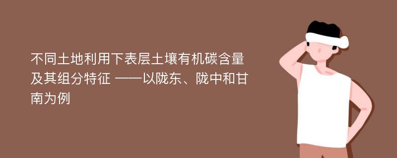 不同土地利用下表层土壤有机碳含量及其组分特征 ——以陇东、陇中和甘南为例