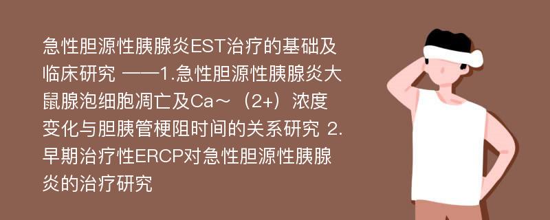 急性胆源性胰腺炎EST治疗的基础及临床研究 ——1.急性胆源性胰腺炎大鼠腺泡细胞凋亡及Ca～（2+）浓度变化与胆胰管梗阻时间的关系研究 2.早期治疗性ERCP对急性胆源性胰腺炎的治疗研究