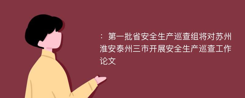 ：第一批省安全生产巡查组将对苏州淮安泰州三市开展安全生产巡查工作论文