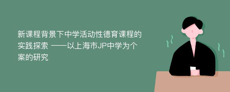 新课程背景下中学活动性德育课程的实践探索 ——以上海市JP中学为个案的研究