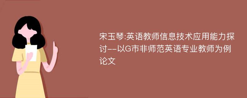 宋玉琴:英语教师信息技术应用能力探讨--以G市非师范英语专业教师为例论文