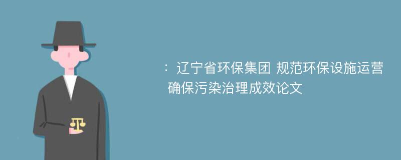 ：辽宁省环保集团 规范环保设施运营 确保污染治理成效论文