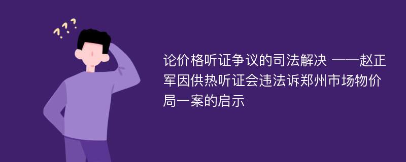 论价格听证争议的司法解决 ——赵正军因供热听证会违法诉郑州市场物价局一案的启示