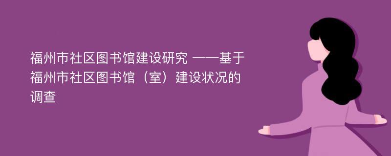 福州市社区图书馆建设研究 ——基于福州市社区图书馆（室）建设状况的调查