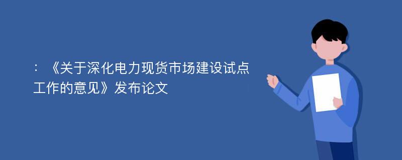 ：《关于深化电力现货市场建设试点工作的意见》发布论文