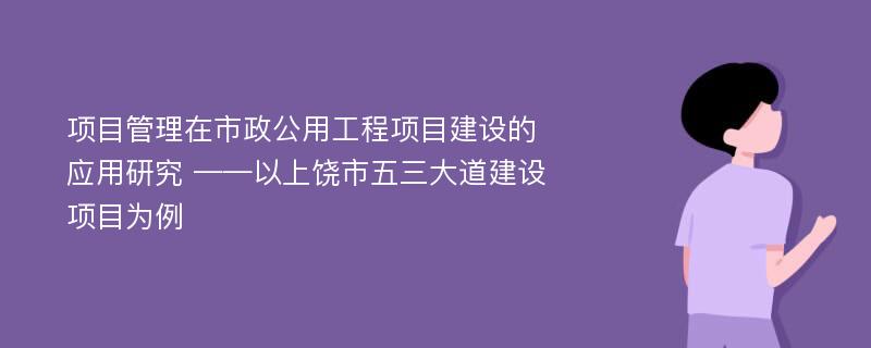 项目管理在市政公用工程项目建设的应用研究 ——以上饶市五三大道建设项目为例