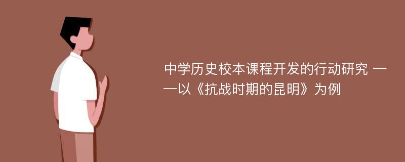 中学历史校本课程开发的行动研究 ——以《抗战时期的昆明》为例