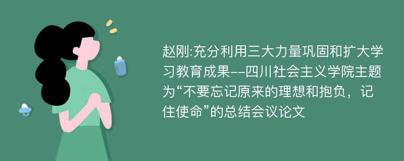 赵刚:充分利用三大力量巩固和扩大学习教育成果--四川社会主义学院主题为“不要忘记原来的理想和抱负，记住使命”的总结会议论文