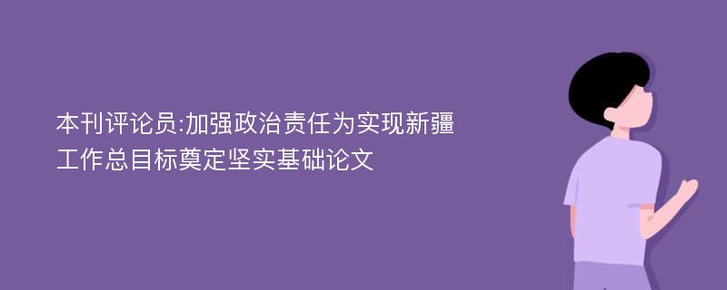 本刊评论员:加强政治责任为实现新疆工作总目标奠定坚实基础论文