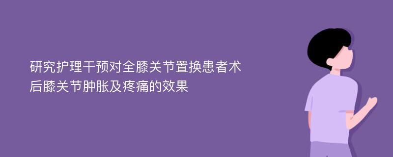 研究护理干预对全膝关节置换患者术后膝关节肿胀及疼痛的效果