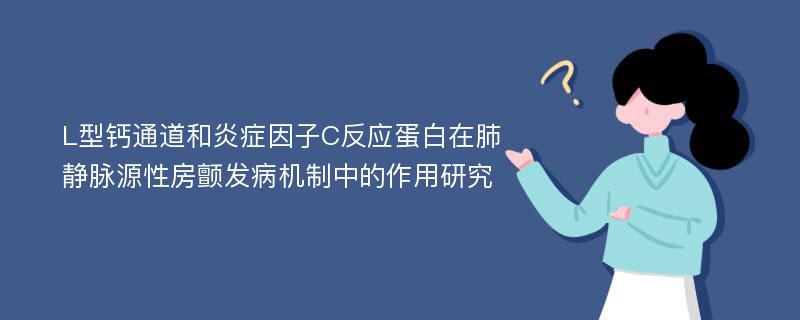 L型钙通道和炎症因子C反应蛋白在肺静脉源性房颤发病机制中的作用研究