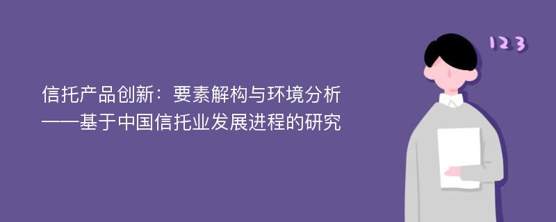 信托产品创新：要素解构与环境分析——基于中国信托业发展进程的研究