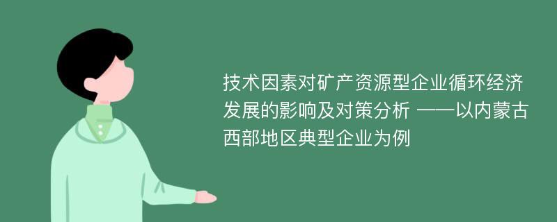 技术因素对矿产资源型企业循环经济发展的影响及对策分析 ——以内蒙古西部地区典型企业为例