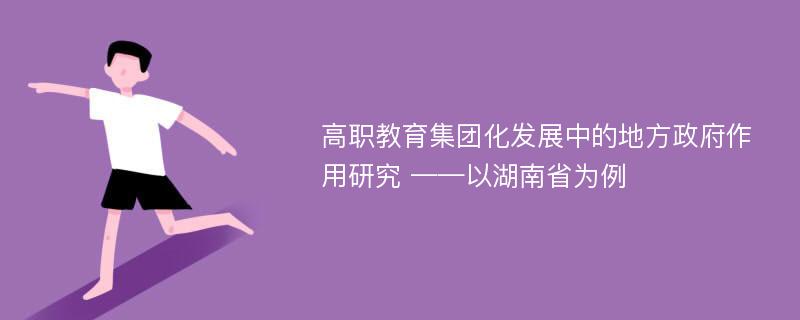 高职教育集团化发展中的地方政府作用研究 ——以湖南省为例