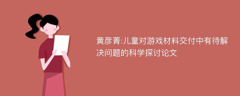 黄彦菁:儿童对游戏材料交付中有待解决问题的科学探讨论文