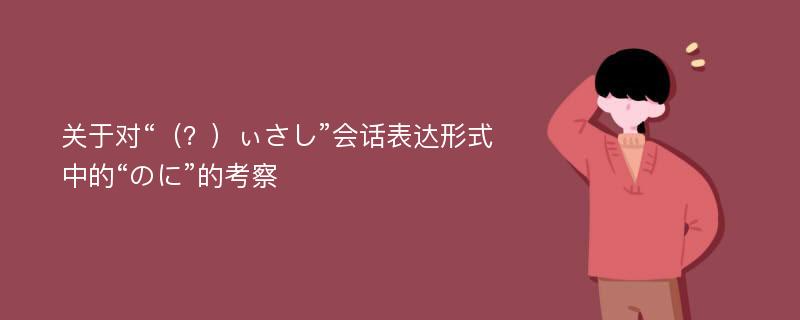 关于对“（？）ぃさし”会话表达形式中的“のに”的考察