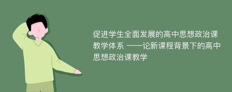 促进学生全面发展的高中思想政治课教学体系 ——论新课程背景下的高中思想政治课教学