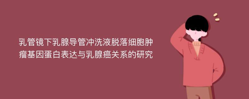 乳管镜下乳腺导管冲洗液脱落细胞肿瘤基因蛋白表达与乳腺癌关系的研究