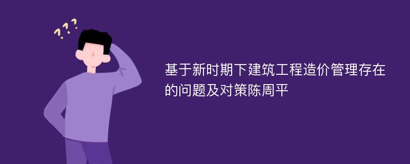 基于新时期下建筑工程造价管理存在的问题及对策陈周平