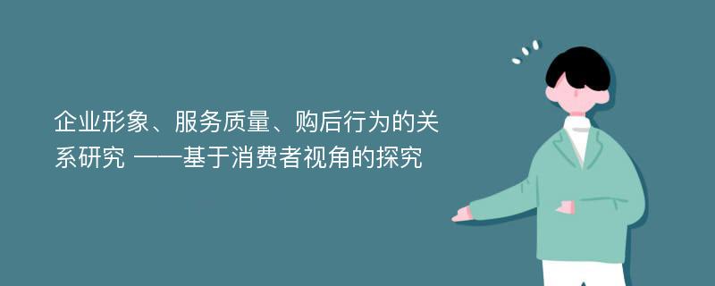 企业形象、服务质量、购后行为的关系研究 ——基于消费者视角的探究