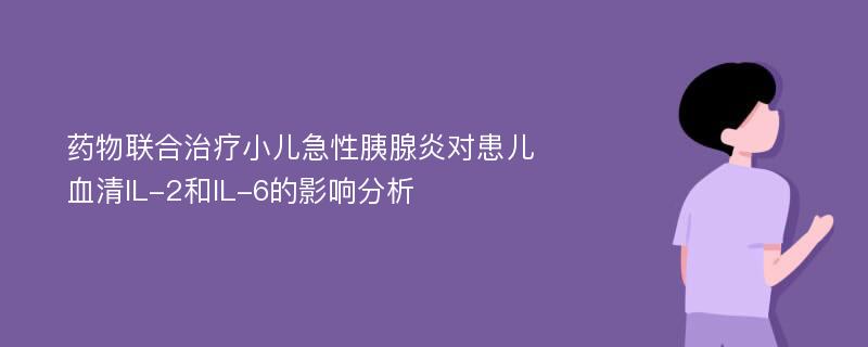 药物联合治疗小儿急性胰腺炎对患儿血清IL-2和IL-6的影响分析