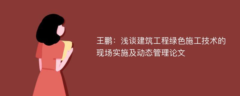 王鹏：浅谈建筑工程绿色施工技术的现场实施及动态管理论文