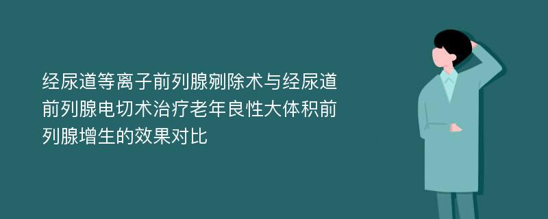 经尿道等离子前列腺剜除术与经尿道前列腺电切术治疗老年良性大体积前列腺增生的效果对比