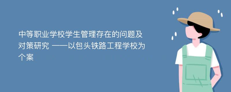 中等职业学校学生管理存在的问题及对策研究 ——以包头铁路工程学校为个案