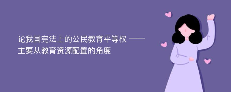 论我国宪法上的公民教育平等权 ——主要从教育资源配置的角度