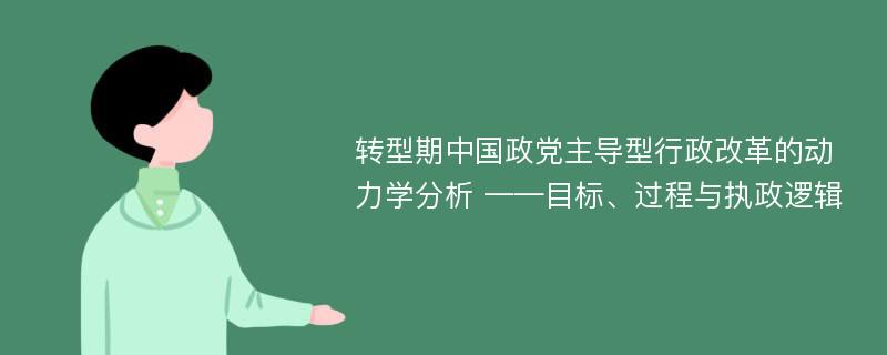 转型期中国政党主导型行政改革的动力学分析 ——目标、过程与执政逻辑