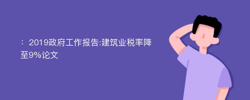 ：2019政府工作报告:建筑业税率降至9%论文