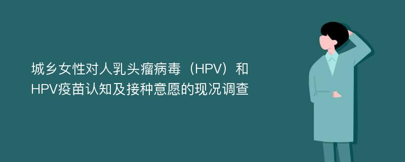 城乡女性对人乳头瘤病毒（HPV）和HPV疫苗认知及接种意愿的现况调查