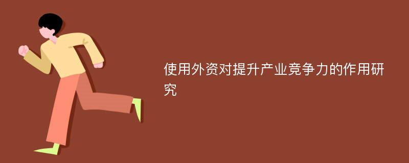 使用外资对提升产业竞争力的作用研究