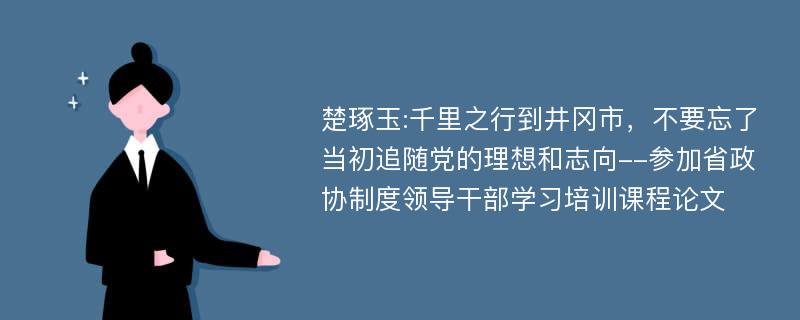 楚琢玉:千里之行到井冈市，不要忘了当初追随党的理想和志向--参加省政协制度领导干部学习培训课程论文