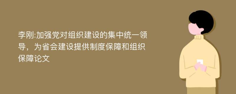 李刚:加强党对组织建设的集中统一领导，为省会建设提供制度保障和组织保障论文